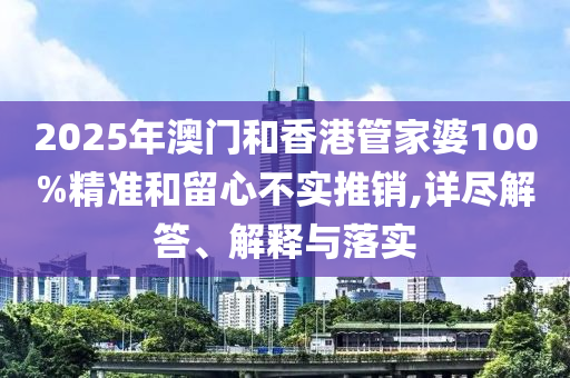 2025年澳门和香港管家婆100%精准和留心不实推销,详尽解答、解释与落实